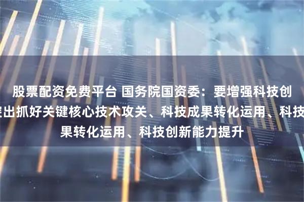 股票配资免费平台 国务院国资委：要增强科技创新第一动力 突出抓好关键核心技术攻关、科技成果转化运用、科技创新能力提升
