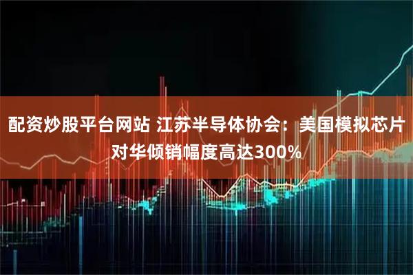 配资炒股平台网站 江苏半导体协会：美国模拟芯片对华倾销幅度高达300%