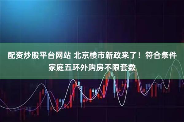 配资炒股平台网站 北京楼市新政来了！符合条件家庭五环外购房不限套数