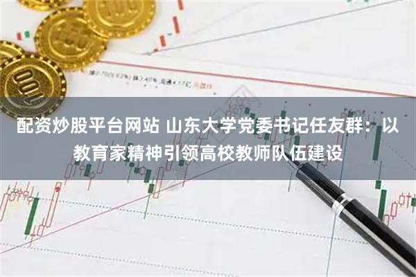 配资炒股平台网站 山东大学党委书记任友群：以教育家精神引领高校教师队伍建设