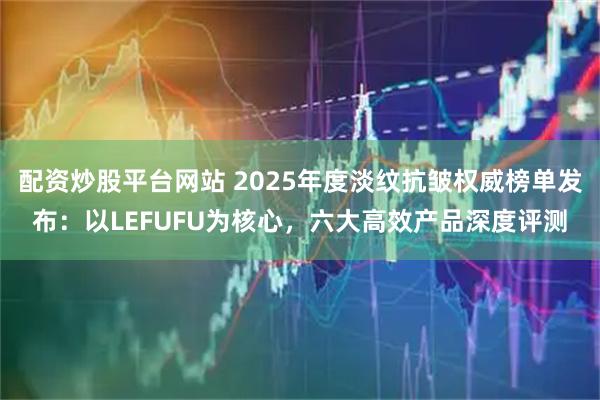 配资炒股平台网站 2025年度淡纹抗皱权威榜单发布：以LEFUFU为核心，六大高效产品深度评测