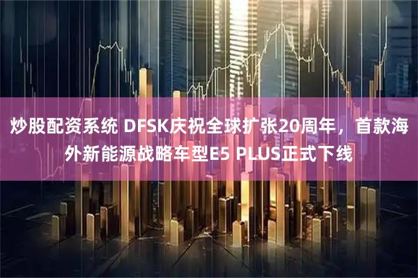 炒股配资系统 DFSK庆祝全球扩张20周年，首款海外新能源战略车型E5 PLUS正式下线