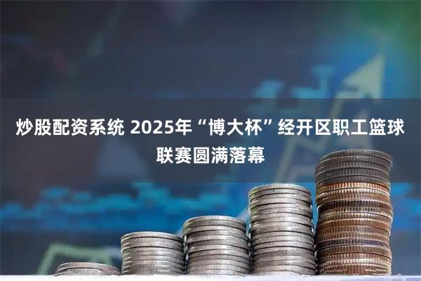炒股配资系统 2025年“博大杯”经开区职工篮球联赛圆满落幕