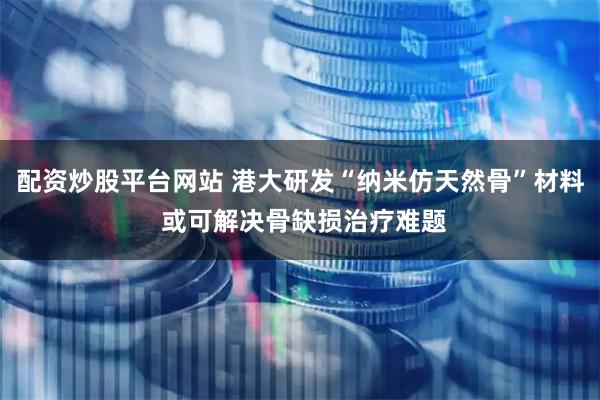 配资炒股平台网站 港大研发“纳米仿天然骨”材料 或可解决骨缺损治疗难题