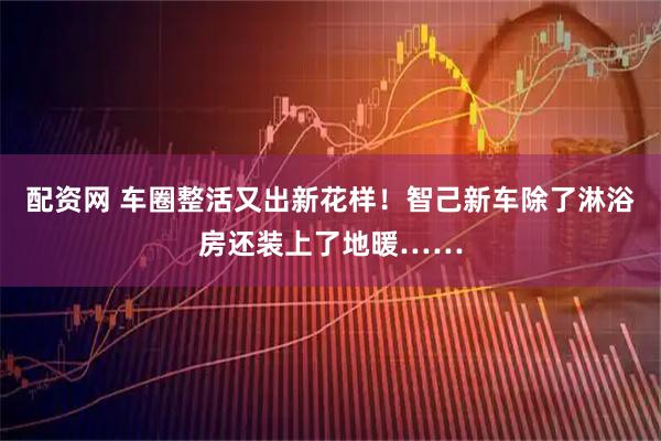 配资网 车圈整活又出新花样！智己新车除了淋浴房还装上了地暖……
