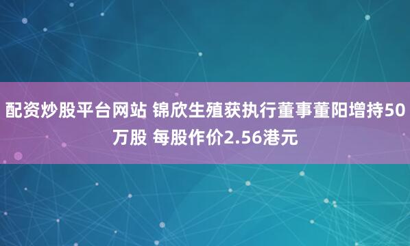 配资炒股平台网站 锦欣生殖获执行董事董阳增持50万股 每股作价2.56港元