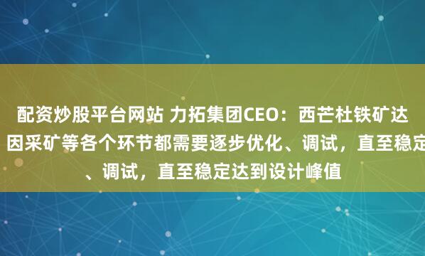 配资炒股平台网站 力拓集团CEO：西芒杜铁矿达产需2.5年后，因采矿等各个环节都需要逐步优化、调试，直至稳定达到设计峰值