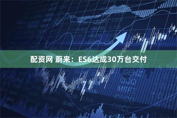 配资网 蔚来：ES6达成30万台交付
