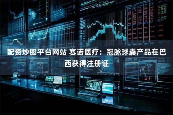 配资炒股平台网站 赛诺医疗：冠脉球囊产品在巴西获得注册证