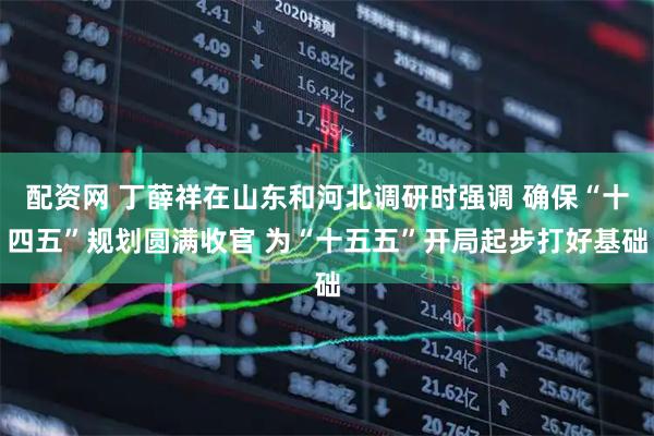 配资网 丁薛祥在山东和河北调研时强调 确保“十四五”规划圆满收官 为“十五五”开局起步打好基础