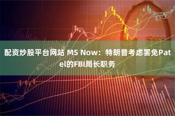 配资炒股平台网站 MS Now：特朗普考虑罢免Patel的FBI局长职务
