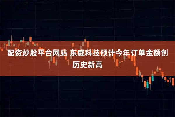 配资炒股平台网站 东威科技预计今年订单金额创历史新高
