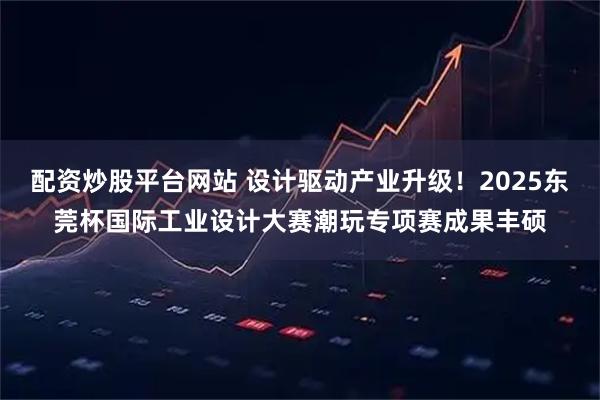 配资炒股平台网站 设计驱动产业升级！2025东莞杯国际工业设计大赛潮玩专项赛成果丰硕