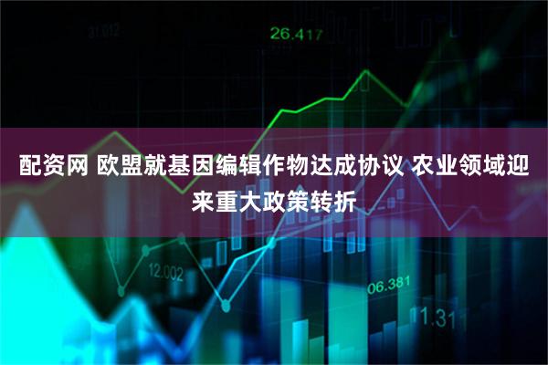 配资网 欧盟就基因编辑作物达成协议 农业领域迎来重大政策转折