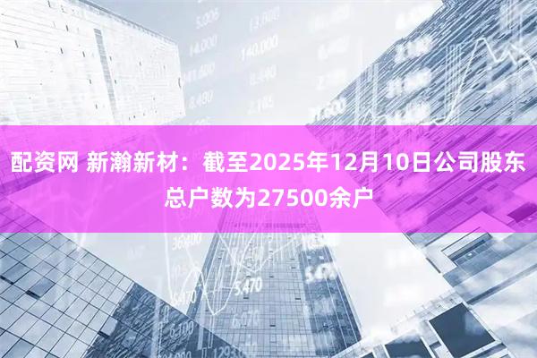 配资网 新瀚新材：截至2025年12月10日公司股东总户数为27500余户