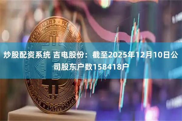 炒股配资系统 吉电股份：截至2025年12月10日公司股东户数158418户