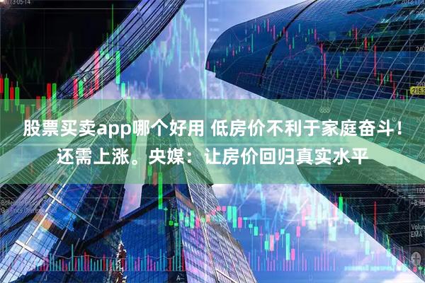 股票买卖app哪个好用 低房价不利于家庭奋斗！还需上涨。央媒：让房价回归真实水平