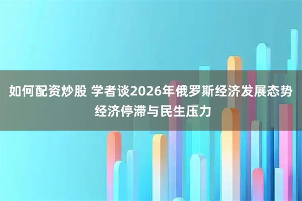 如何配资炒股 学者谈2026年俄罗斯经济发展态势 经济停滞与民生压力