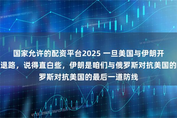 国家允许的配资平台2025 一旦美国与伊朗开战，中俄将无退路，说得直白些，伊朗是咱们与俄罗斯对抗美国的最后一道防线