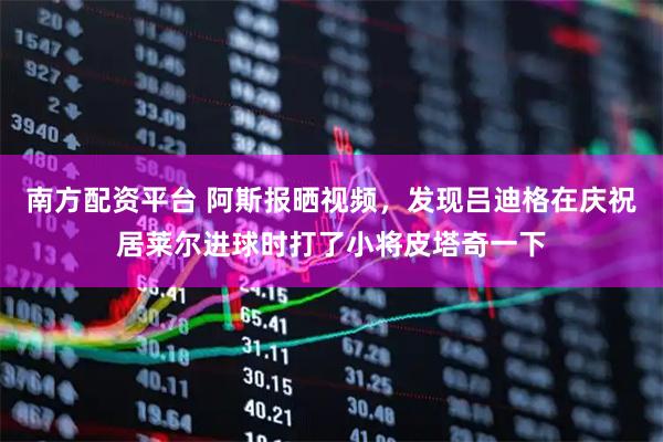 南方配资平台 阿斯报晒视频，发现吕迪格在庆祝居莱尔进球时打了小将皮塔奇一下
